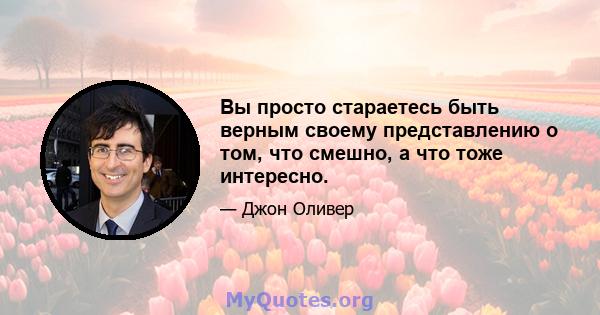 Вы просто стараетесь быть верным своему представлению о том, что смешно, а что тоже интересно.