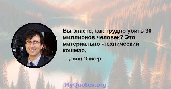 Вы знаете, как трудно убить 30 миллионов человек? Это материально -технический кошмар.