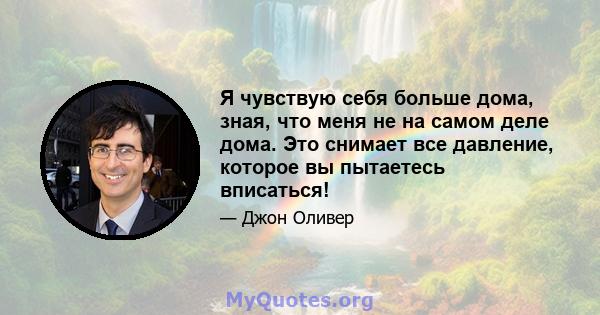 Я чувствую себя больше дома, зная, что меня не на самом деле дома. Это снимает все давление, которое вы пытаетесь вписаться!