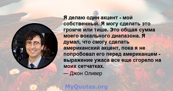 Я делаю один акцент - мой собственный. Я могу сделать это громче или тише. Это общая сумма моего вокального диапазона. Я думал, что смогу сделать американский акцент, пока я не попробовал его перед американцем -