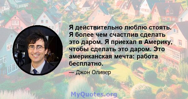 Я действительно люблю стоять. Я более чем счастлив сделать это даром. Я приехал в Америку, чтобы сделать это даром. Это американская мечта: работа бесплатно.