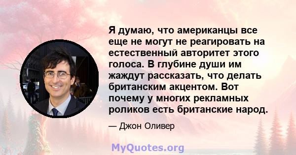 Я думаю, что американцы все еще не могут не реагировать на естественный авторитет этого голоса. В глубине души им жаждут рассказать, что делать британским акцентом. Вот почему у многих рекламных роликов есть британские