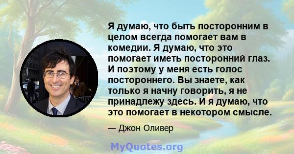 Я думаю, что быть посторонним в целом всегда помогает вам в комедии. Я думаю, что это помогает иметь посторонний глаз. И поэтому у меня есть голос постороннего. Вы знаете, как только я начну говорить, я не принадлежу