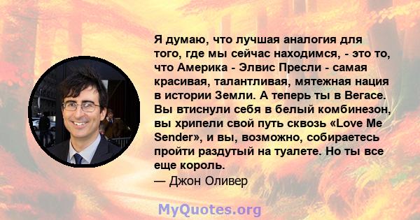 Я думаю, что лучшая аналогия для того, где мы сейчас находимся, - это то, что Америка - Элвис Пресли - самая красивая, талантливая, мятежная нация в истории Земли. А теперь ты в Вегасе. Вы втиснули себя в белый