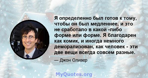 Я определенно был готов к тому, чтобы он был медленнее, и это не сработало в какой -либо форме или форме. Я благодарен как комик, и иногда немного деморализован, как человек - эти две вещи всегда совсем разные.