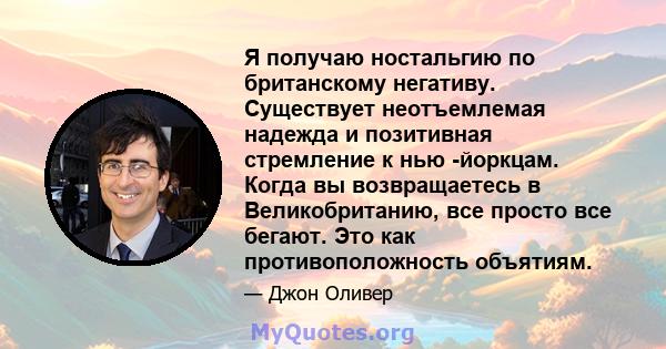 Я получаю ностальгию по британскому негативу. Существует неотъемлемая надежда и позитивная стремление к нью -йоркцам. Когда вы возвращаетесь в Великобританию, все просто все бегают. Это как противоположность объятиям.