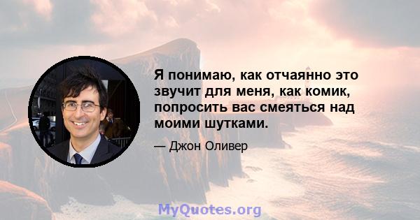 Я понимаю, как отчаянно это звучит для меня, как комик, попросить вас смеяться над моими шутками.