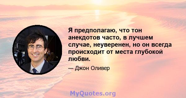 Я предполагаю, что тон анекдотов часто, в лучшем случае, неуверенен, но он всегда происходит от места глубокой любви.