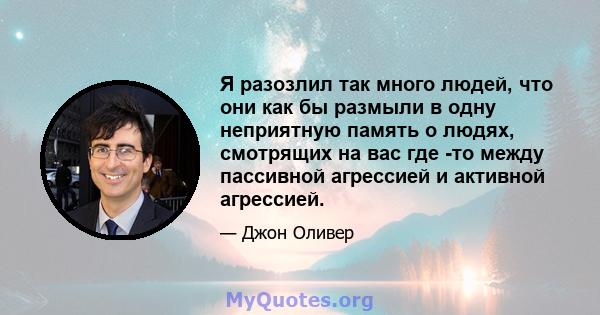 Я разозлил так много людей, что они как бы размыли в одну неприятную память о людях, смотрящих на вас где -то между пассивной агрессией и активной агрессией.