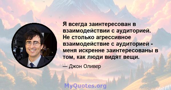 Я всегда заинтересован в взаимодействии с аудиторией. Не столько агрессивное взаимодействие с аудиторией - меня искренне заинтересованы в том, как люди видят вещи.