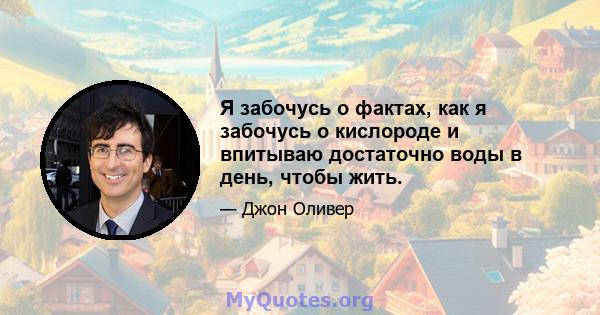 Я забочусь о фактах, как я забочусь о кислороде и впитываю достаточно воды в день, чтобы жить.