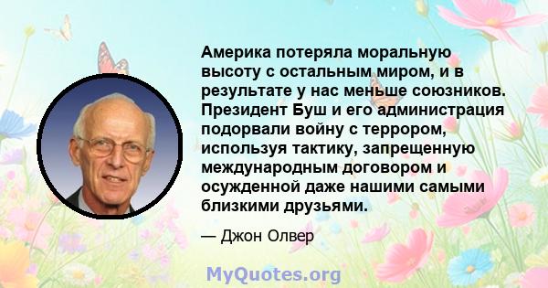 Америка потеряла моральную высоту с остальным миром, и в результате у нас меньше союзников. Президент Буш и его администрация подорвали войну с террором, используя тактику, запрещенную международным договором и