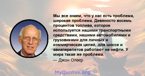 Мы все знаем, что у нас есть проблема, широкая проблема. Девяносто восемь процентов топлива, которое используется нашими транспортными средствами, нашими автомобилями и грузовиками для личных и коммерческих целей, для