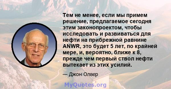 Тем не менее, если мы примем решение, предлагаемое сегодня этим законопроектом, чтобы исследовать и развиваться для нефти на прибрежной равнине ANWR, это будет 5 лет, по крайней мере, и, вероятно, ближе к 8, прежде чем