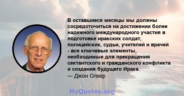 В оставшиеся месяцы мы должны сосредоточиться на достижении более надежного международного участия в подготовке иракских солдат, полицейских, судьи, учителей и врачей - все ключевые элементы, необходимые для прекращения 