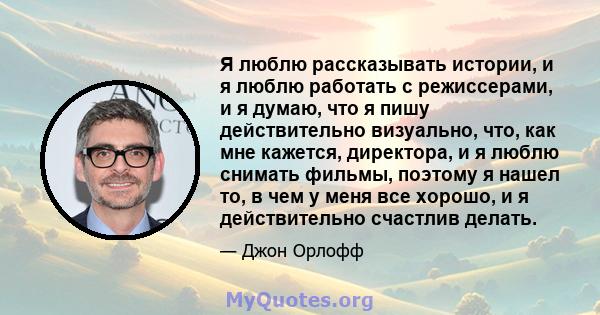 Я люблю рассказывать истории, и я люблю работать с режиссерами, и я думаю, что я пишу действительно визуально, что, как мне кажется, директора, и я люблю снимать фильмы, поэтому я нашел то, в чем у меня все хорошо, и я