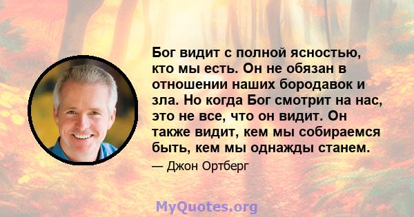 Бог видит с полной ясностью, кто мы есть. Он не обязан в отношении наших бородавок и зла. Но когда Бог смотрит на нас, это не все, что он видит. Он также видит, кем мы собираемся быть, кем мы однажды станем.