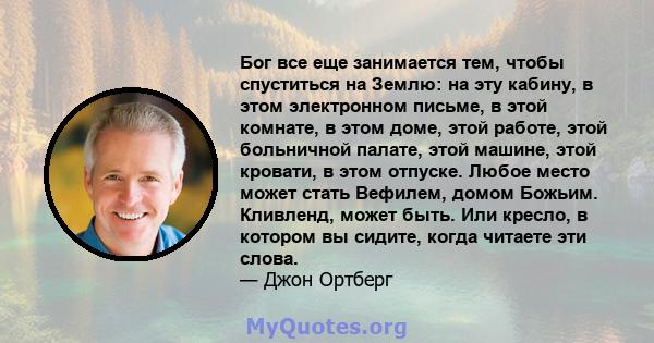 Бог все еще занимается тем, чтобы спуститься на Землю: на эту кабину, в этом электронном письме, в этой комнате, в этом доме, этой работе, этой больничной палате, этой машине, этой кровати, в этом отпуске. Любое место