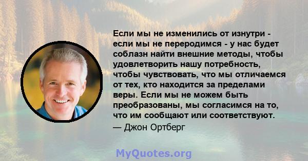 Если мы не изменились от изнутри - если мы не переродимся - у нас будет соблазн найти внешние методы, чтобы удовлетворить нашу потребность, чтобы чувствовать, что мы отличаемся от тех, кто находится за пределами веры.