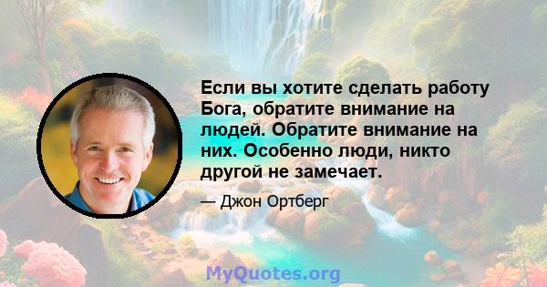 Если вы хотите сделать работу Бога, обратите внимание на людей. Обратите внимание на них. Особенно люди, никто другой не замечает.