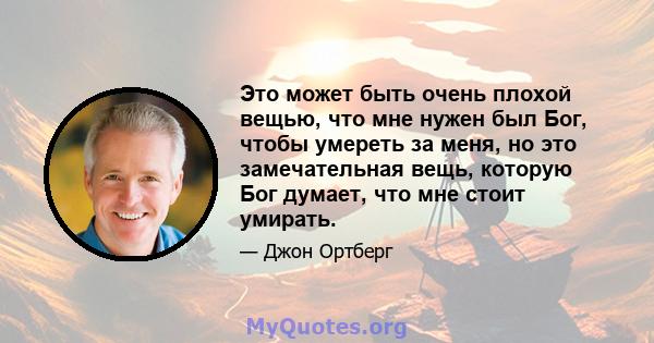 Это может быть очень плохой вещью, что мне нужен был Бог, чтобы умереть за меня, но это замечательная вещь, которую Бог думает, что мне стоит умирать.