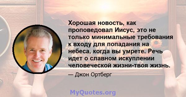 Хорошая новость, как проповедовал Иисус, это не только минимальные требования к входу для попадания на небеса, когда вы умрете. Речь идет о славном искуплении человеческой жизни-твоя жизнь.