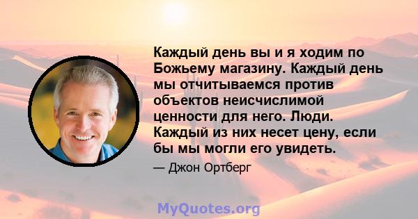 Каждый день вы и я ходим по Божьему магазину. Каждый день мы отчитываемся против объектов неисчислимой ценности для него. Люди. Каждый из них несет цену, если бы мы могли его увидеть.