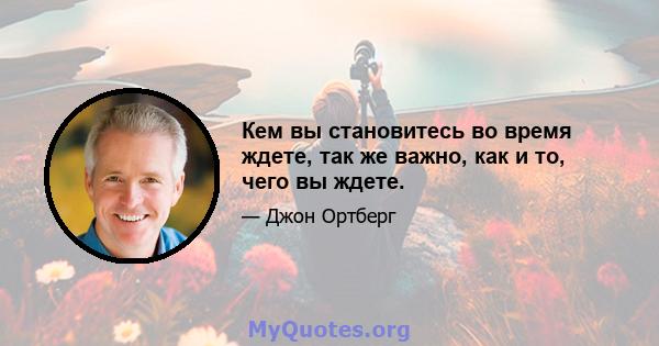 Кем вы становитесь во время ждете, так же важно, как и то, чего вы ждете.