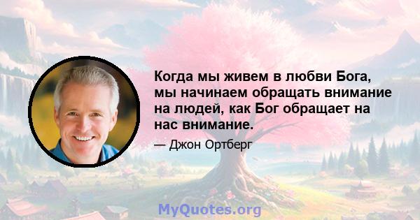 Когда мы живем в любви Бога, мы начинаем обращать внимание на людей, как Бог обращает на нас внимание.