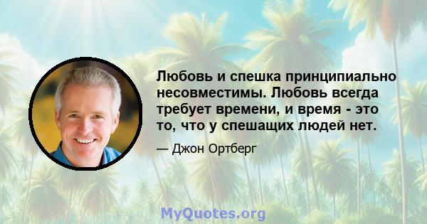 Любовь и спешка принципиально несовместимы. Любовь всегда требует времени, и время - это то, что у спешащих людей нет.