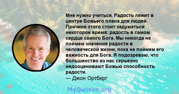 Мне нужно учиться. Радость лежит в центре Божьего плана для людей. Причина этого стоит задуматься некоторое время: радость в самом сердце самого Бога. Мы никогда не поймем значение радости в человеческой жизни, пока не