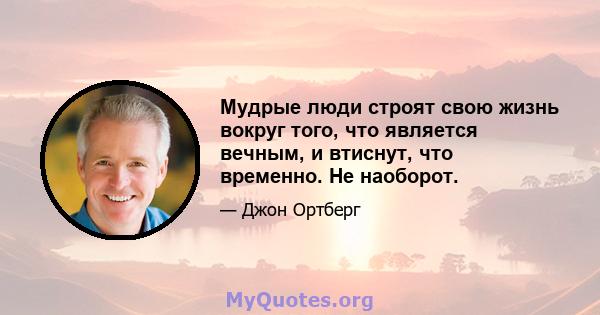 Мудрые люди строят свою жизнь вокруг того, что является вечным, и втиснут, что временно. Не наоборот.