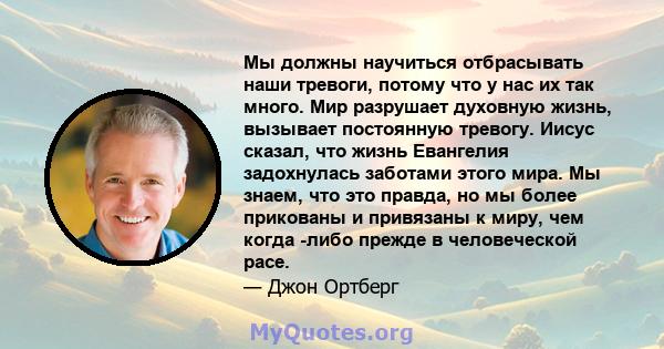 Мы должны научиться отбрасывать наши тревоги, потому что у нас их так много. Мир разрушает духовную жизнь, вызывает постоянную тревогу. Иисус сказал, что жизнь Евангелия задохнулась заботами этого мира. Мы знаем, что