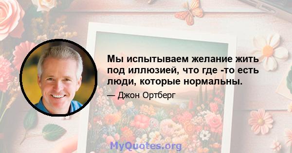 Мы испытываем желание жить под иллюзией, что где -то есть люди, которые нормальны.