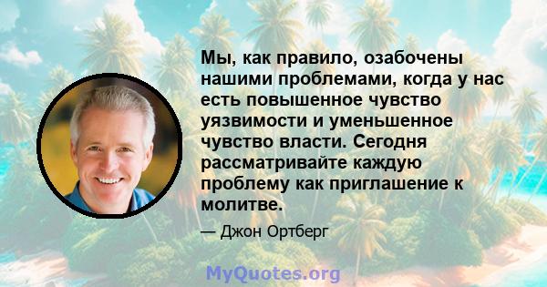 Мы, как правило, озабочены нашими проблемами, когда у нас есть повышенное чувство уязвимости и уменьшенное чувство власти. Сегодня рассматривайте каждую проблему как приглашение к молитве.