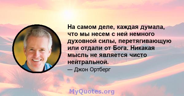 На самом деле, каждая думала, что мы несем с ней немного духовной силы, перетягивающую или отдали от Бога. Никакая мысль не является чисто нейтральной.