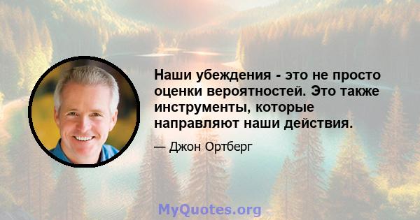 Наши убеждения - это не просто оценки вероятностей. Это также инструменты, которые направляют наши действия.