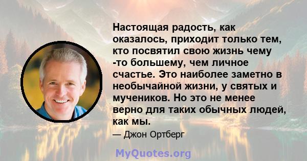 Настоящая радость, как оказалось, приходит только тем, кто посвятил свою жизнь чему -то большему, чем личное счастье. Это наиболее заметно в необычайной жизни, у святых и мучеников. Но это не менее верно для таких