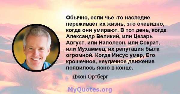 Обычно, если чье -то наследие переживает их жизнь, это очевидно, когда они умирают. В тот день, когда Александр Великий, или Цезарь Август, или Наполеон, или Сократ, или Мухаммед, их репутация была огромной. Когда Иисус 