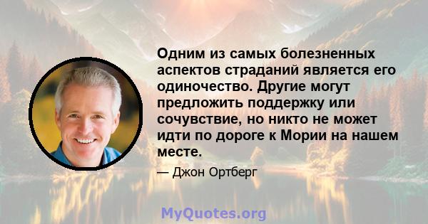 Одним из самых болезненных аспектов страданий является его одиночество. Другие могут предложить поддержку или сочувствие, но никто не может идти по дороге к Мории на нашем месте.