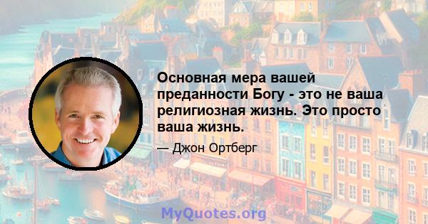 Основная мера вашей преданности Богу - это не ваша религиозная жизнь. Это просто ваша жизнь.