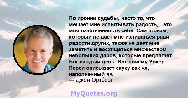 По иронии судьбы, часто то, что мешает мне испытывать радость, - это моя озабоченность себе. Сам эгоизм, который не дает мне изливаться ради радости других, также не дает мне заметить и восхищаться множеством небольших