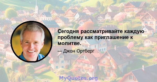 Сегодня рассматривайте каждую проблему как приглашение к молитве.