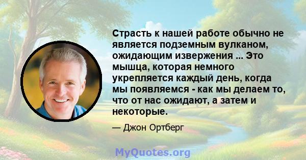 Страсть к нашей работе обычно не является подземным вулканом, ожидающим извержения ... Это мышца, которая немного укрепляется каждый день, когда мы появляемся - как мы делаем то, что от нас ожидают, а затем и некоторые.