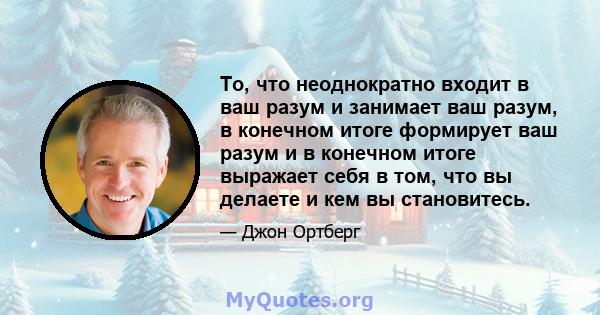 То, что неоднократно входит в ваш разум и занимает ваш разум, в конечном итоге формирует ваш разум и в конечном итоге выражает себя в том, что вы делаете и кем вы становитесь.