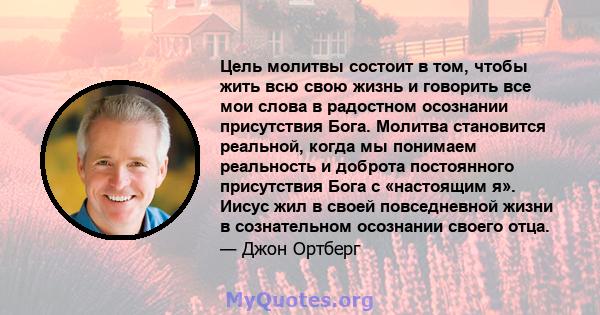 Цель молитвы состоит в том, чтобы жить всю свою жизнь и говорить все мои слова в радостном осознании присутствия Бога. Молитва становится реальной, когда мы понимаем реальность и доброта постоянного присутствия Бога с