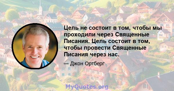 Цель не состоит в том, чтобы мы проходили через Священные Писания. Цель состоит в том, чтобы провести Священные Писания через нас.