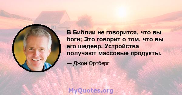 В Библии не говорится, что вы боги; Это говорит о том, что вы его шедевр. Устройства получают массовые продукты.