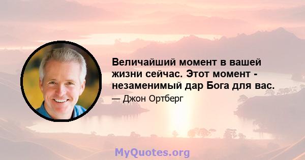 Величайший момент в вашей жизни сейчас. Этот момент - незаменимый дар Бога для вас.