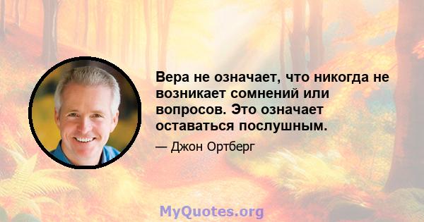 Вера не означает, что никогда не возникает сомнений или вопросов. Это означает оставаться послушным.